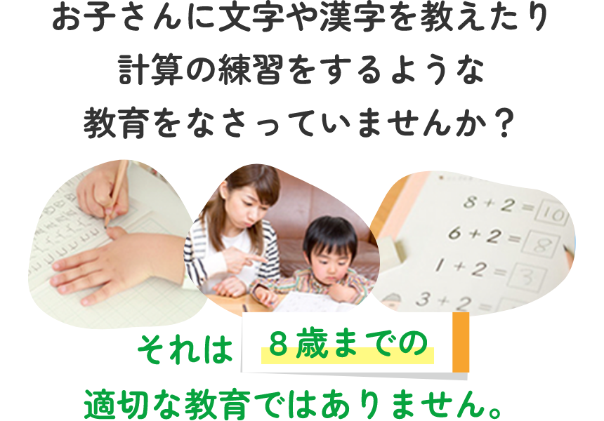 お子さんに文字や漢字を教えたり計算の練習をするような教育をなさっていませんか？ それは８歳までの適切な教育ではありません。