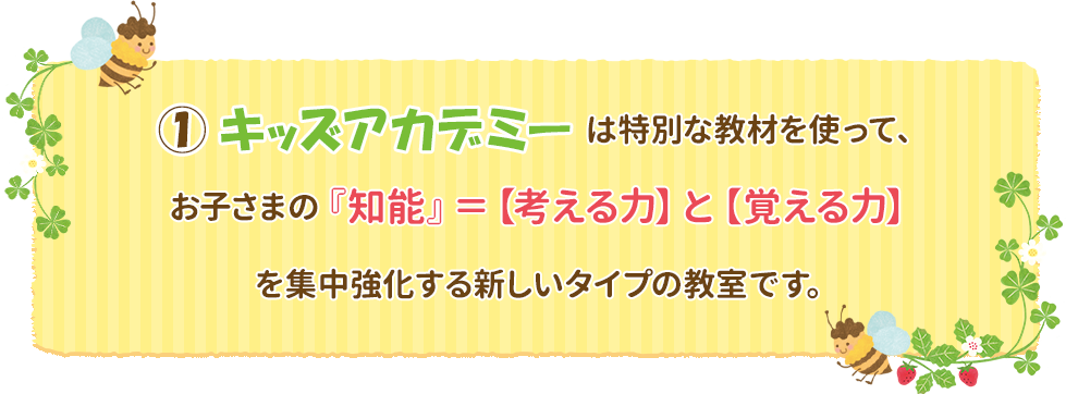 ①キッズアカデミーは特別な教材を使って、お子さまの『知能』＝【考える力】と【覚える力】を集中強化する新しいタイプの教室です。