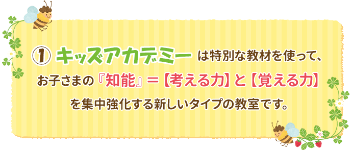 ①キッズアカデミーは特別な教材を使って、お子さまの『知能』＝【考える力】と【覚える力】を集中強化する新しいタイプの教室です。