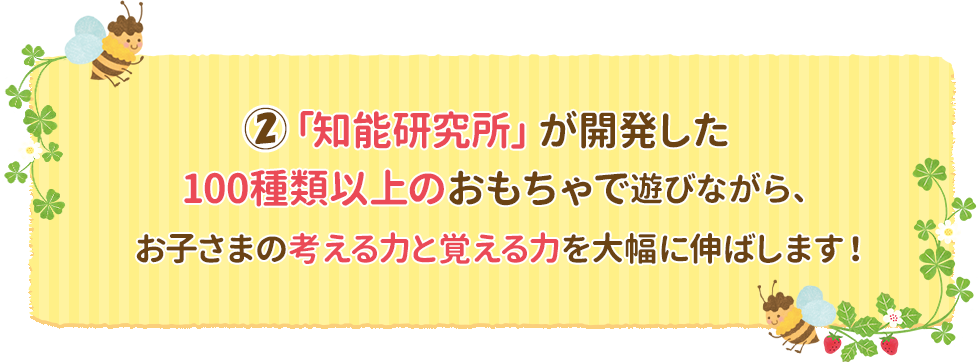 ②「知能研究所」が開発した100種類以上のおもちゃで遊びながら、お子さまの考える力と覚える力を大幅に伸ばします！