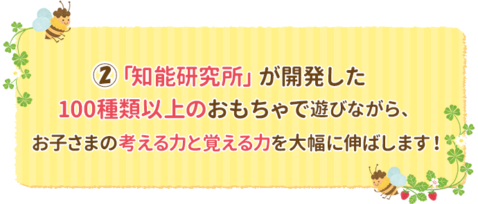 ②「知能研究所」が開発した100種類以上のおもちゃで遊びながら、お子さまの考える力と覚える力を大幅に伸ばします！