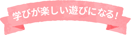学びが楽しい遊びになる！